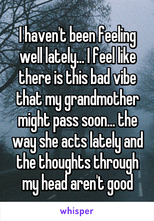 I haven't been feeling well lately... I feel like there is this bad vibe that my grandmother might pass soon... the way she acts lately and the thoughts through my head aren't good