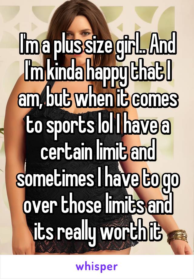 I'm a plus size girl.. And I'm kinda happy that I am, but when it comes to sports lol I have a certain limit and sometimes I have to go over those limits and its really worth it