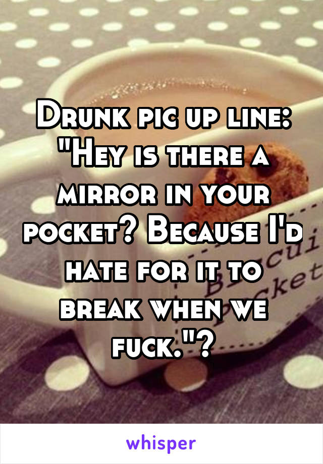 Drunk pic up line: "Hey is there a mirror in your pocket? Because I'd hate for it to break when we fuck."🍺