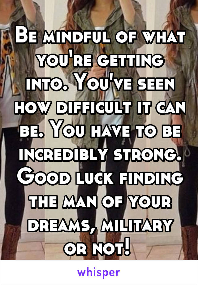 Be mindful of what you're getting into. You've seen how difficult it can be. You have to be incredibly strong. Good luck finding the man of your dreams, military or not! 