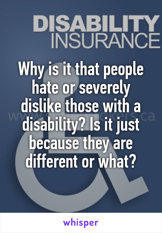 Why is it that people hate or severely dislike those with a disability? Is it just because they are different or what?