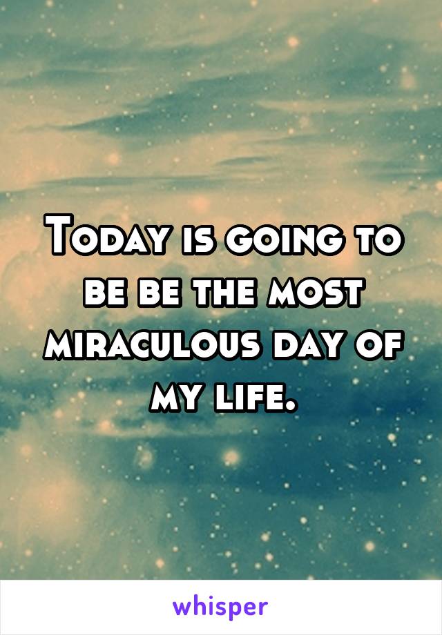 Today is going to be be the most miraculous day of my life.