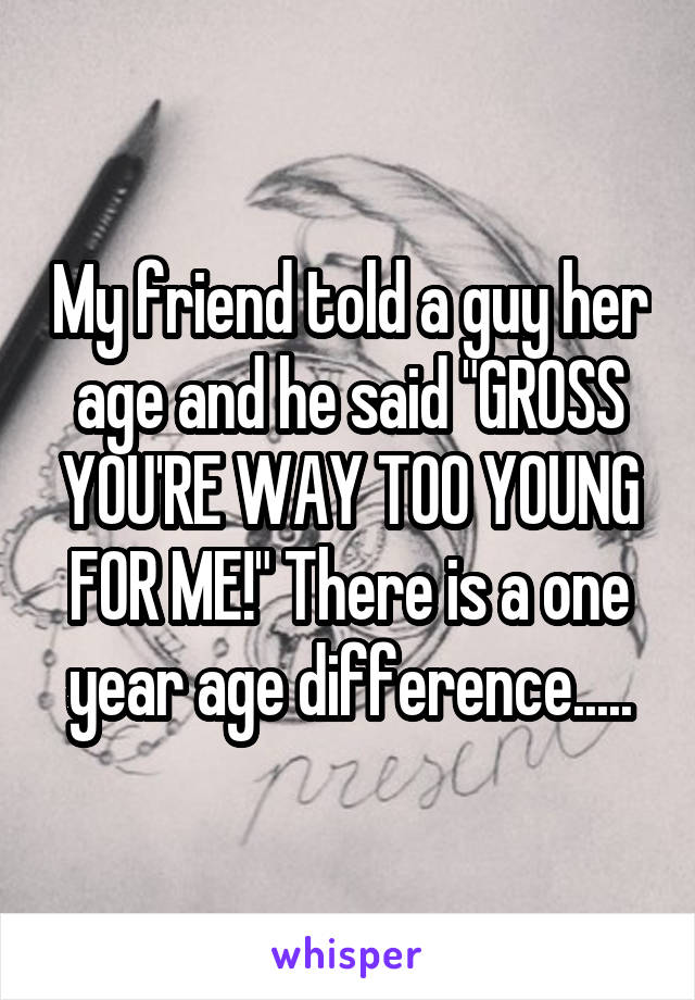 My friend told a guy her age and he said "GROSS YOU'RE WAY TOO YOUNG FOR ME!" There is a one year age difference.....