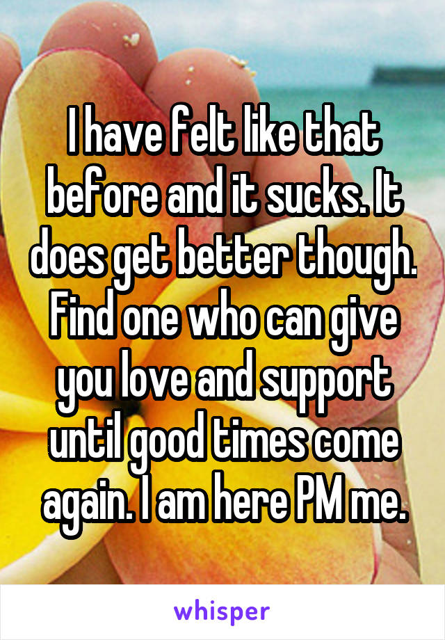 I have felt like that before and it sucks. It does get better though. Find one who can give you love and support until good times come again. I am here PM me.