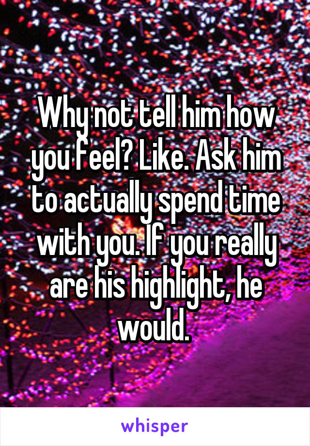 Why not tell him how you feel? Like. Ask him to actually spend time with you. If you really are his highlight, he would. 