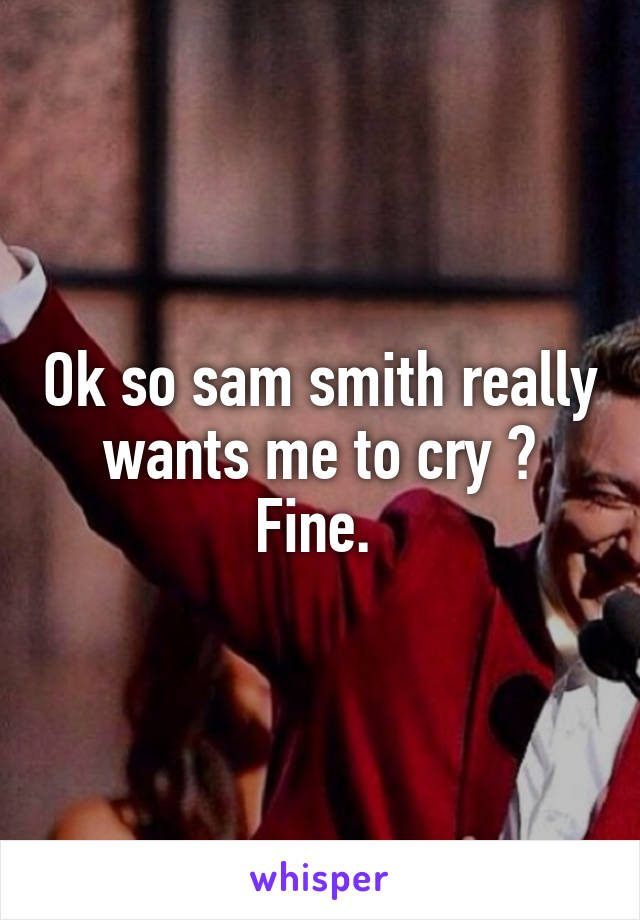 Ok so sam smith really wants me to cry ? Fine. 