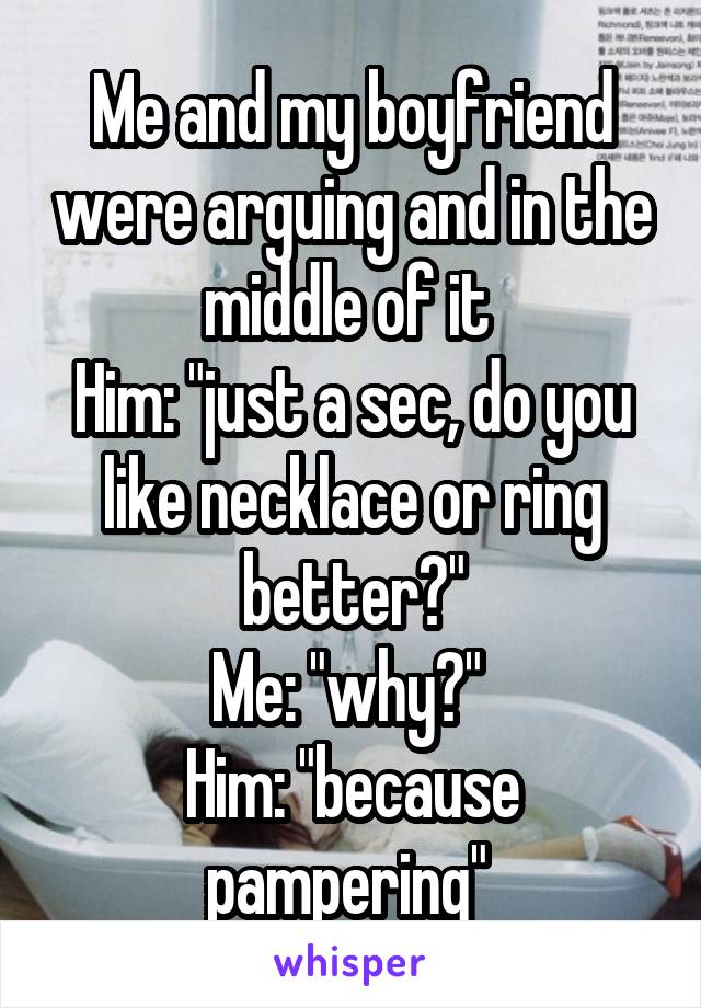 Me and my boyfriend were arguing and in the middle of it 
Him: "just a sec, do you like necklace or ring better?"
Me: "why?" 
Him: "because pampering" 