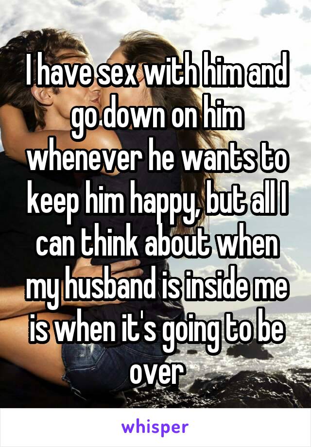 I have sex with him and go down on him whenever he wants to keep him happy, but all I can think about when my husband is inside me is when it's going to be over