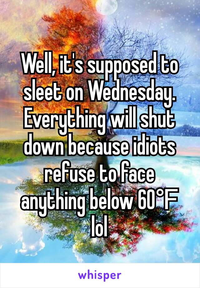 Well, it's supposed to sleet on Wednesday. Everything will shut down because idiots refuse to face anything below 60℉ lol