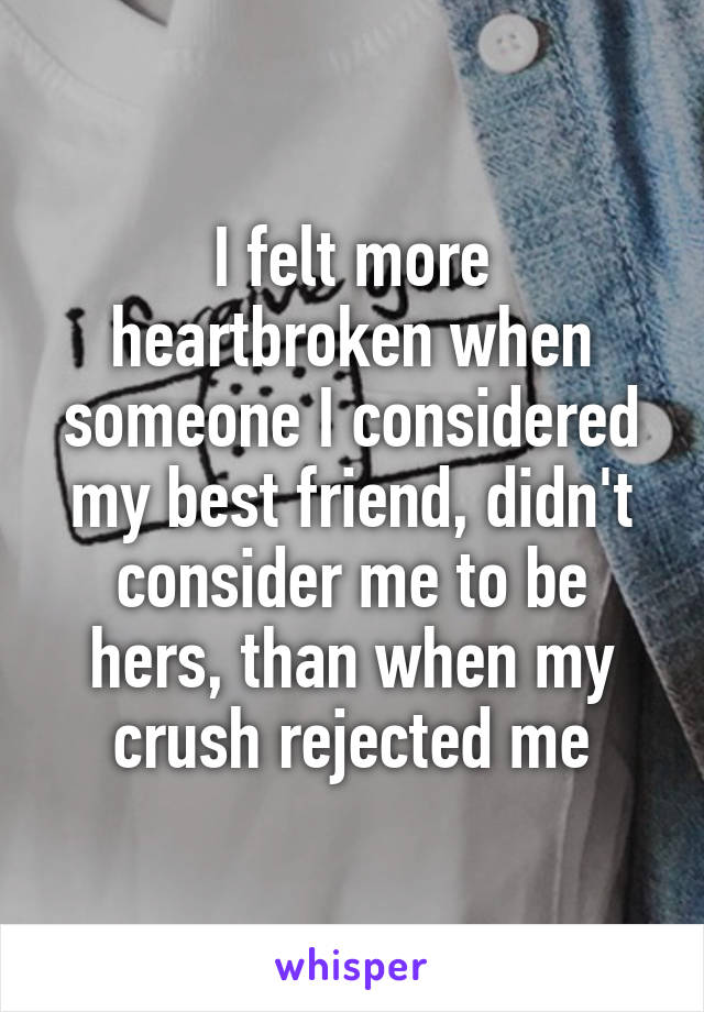 I felt more heartbroken when someone I considered my best friend, didn't consider me to be hers, than when my crush rejected me