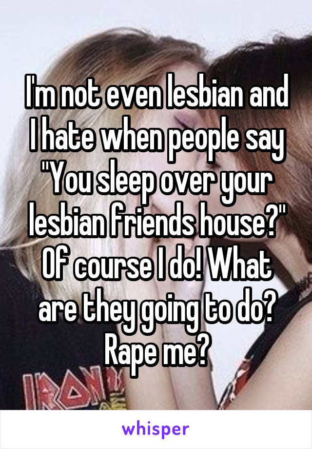 I'm not even lesbian and I hate when people say
"You sleep over your lesbian friends house?"
Of course I do! What are they going to do? Rape me?