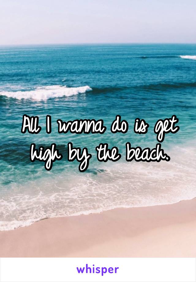 All I wanna do is get high by the beach.