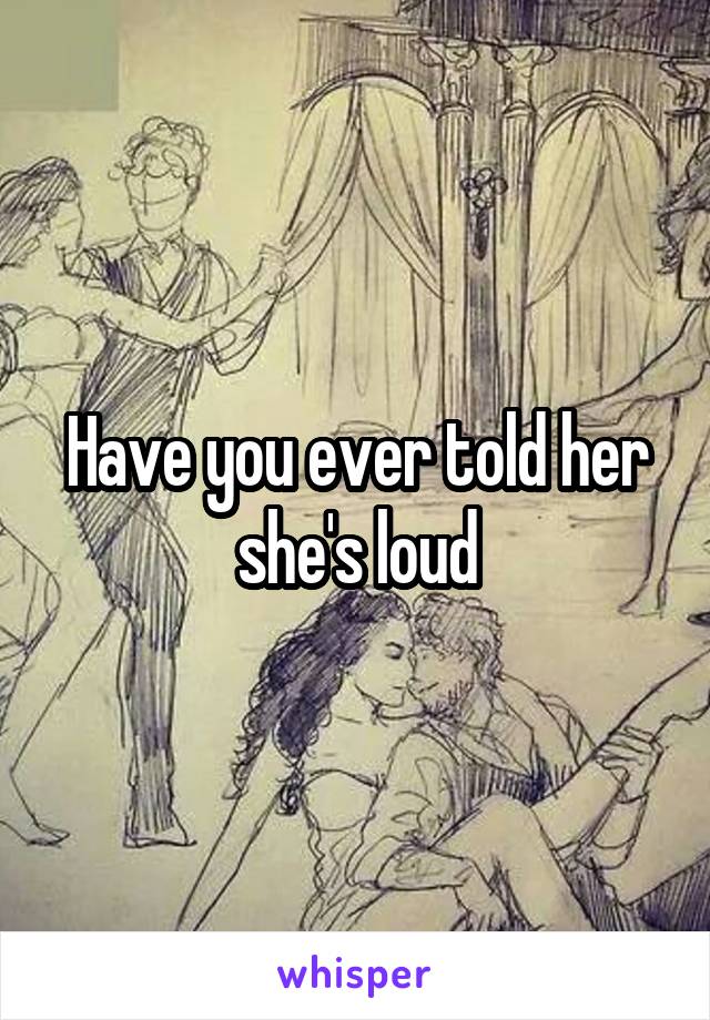 Have you ever told her she's loud