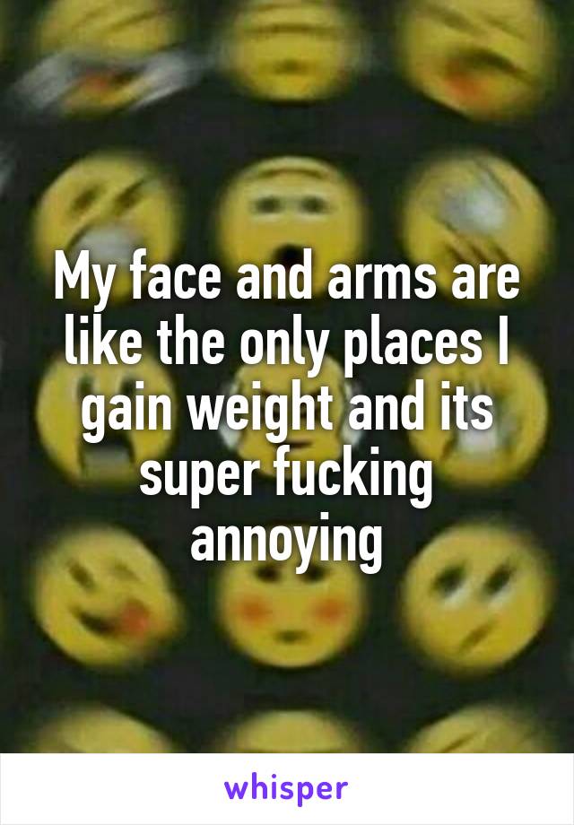 My face and arms are like the only places I gain weight and its super fucking annoying