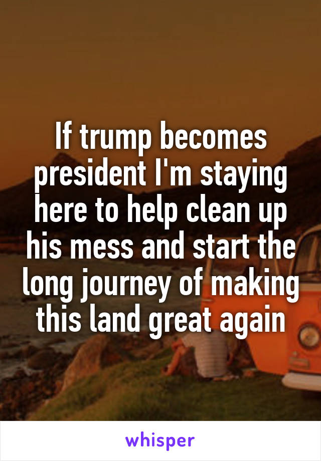 If trump becomes president I'm staying here to help clean up his mess and start the long journey of making this land great again