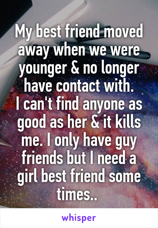 My best friend moved away when we were younger & no longer have contact with.
I can't find anyone as good as her & it kills me. I only have guy friends but I need a girl best friend some times.. 