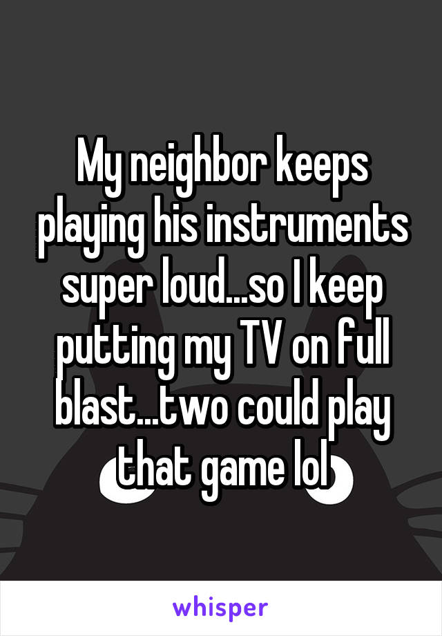 My neighbor keeps playing his instruments super loud...so I keep putting my TV on full blast...two could play that game lol