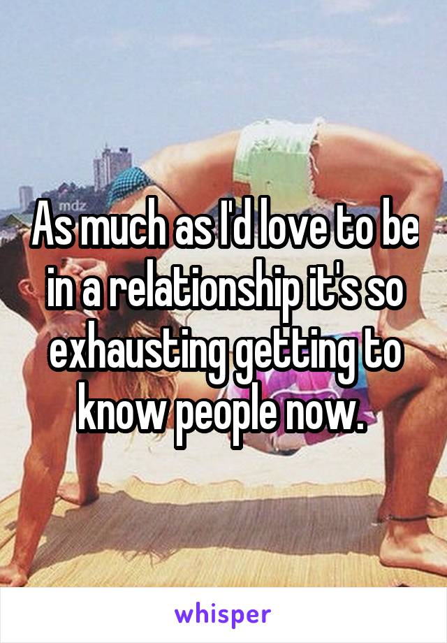 As much as I'd love to be in a relationship it's so exhausting getting to know people now. 