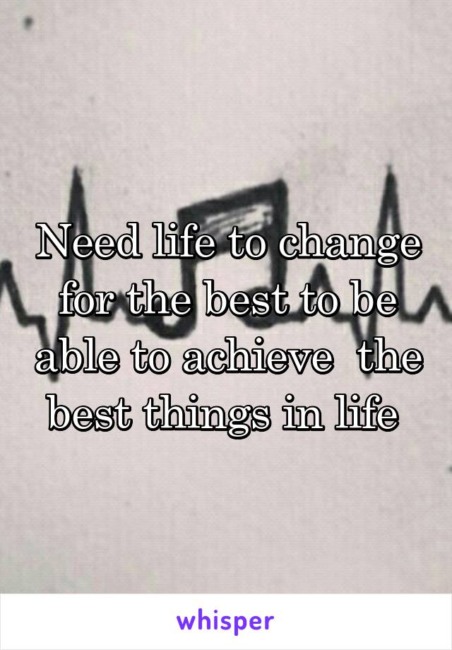 Need life to change for the best to be able to achieve  the best things in life 