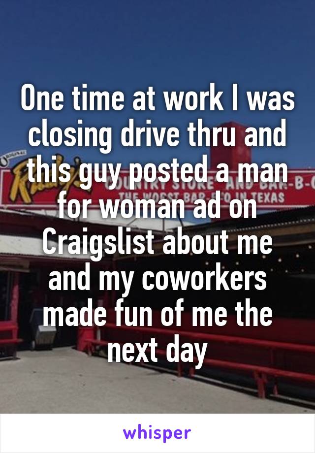 One time at work I was closing drive thru and this guy posted a man for woman ad on Craigslist about me and my coworkers made fun of me the next day