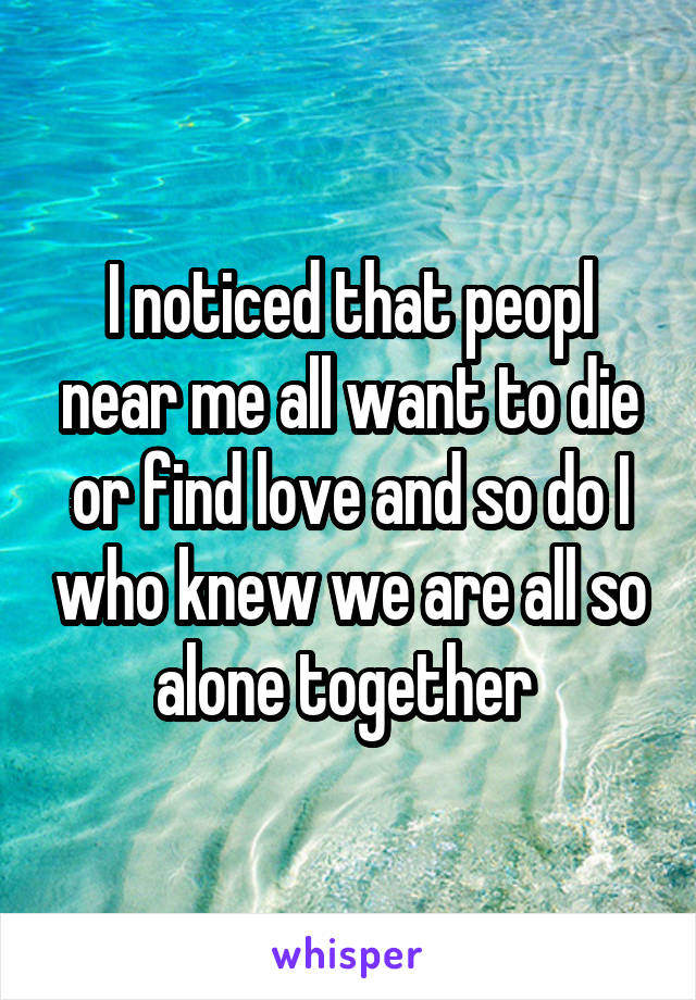 I noticed that peopl near me all want to die or find love and so do I who knew we are all so alone together 