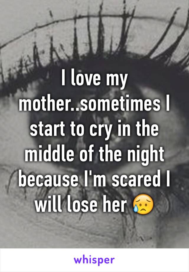 I love my mother..sometimes I start to cry in the middle of the night because I'm scared I will lose her 😥