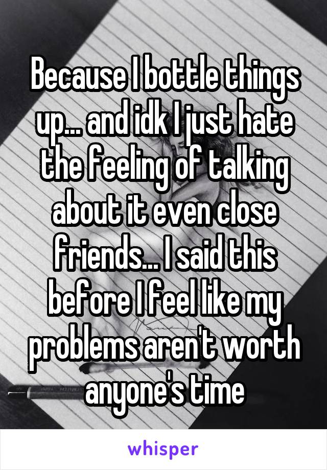 Because I bottle things up... and idk I just hate the feeling of talking about it even close friends... I said this before I feel like my problems aren't worth anyone's time