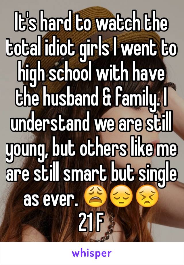 It's hard to watch the total idiot girls I went to high school with have the husband & family. I understand we are still young, but others like me are still smart but single as ever. 😩😔😣
21 F