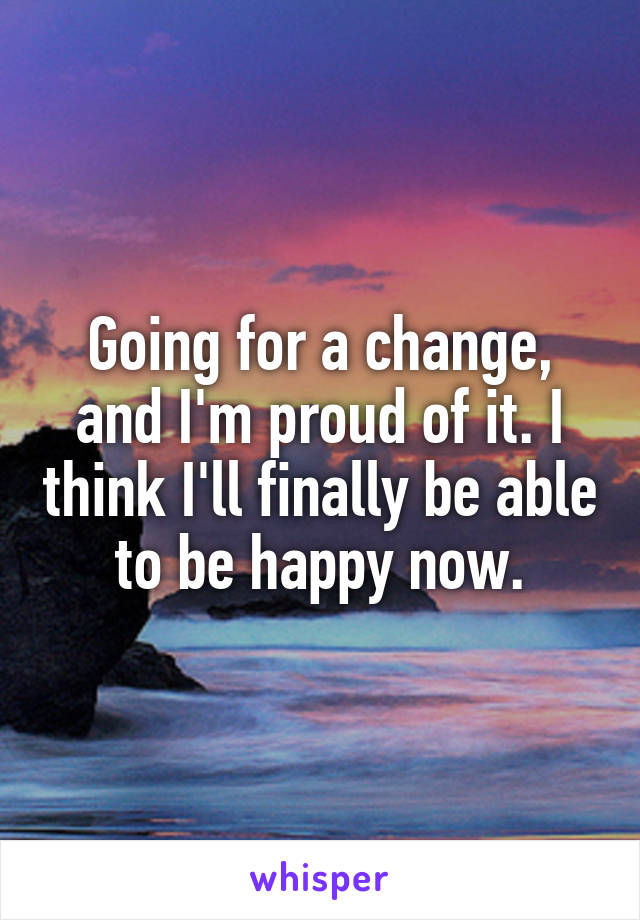 Going for a change, and I'm proud of it. I think I'll finally be able to be happy now.