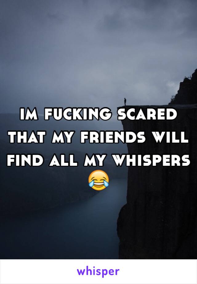 im fucking scared that my friends will find all my whispers 😂