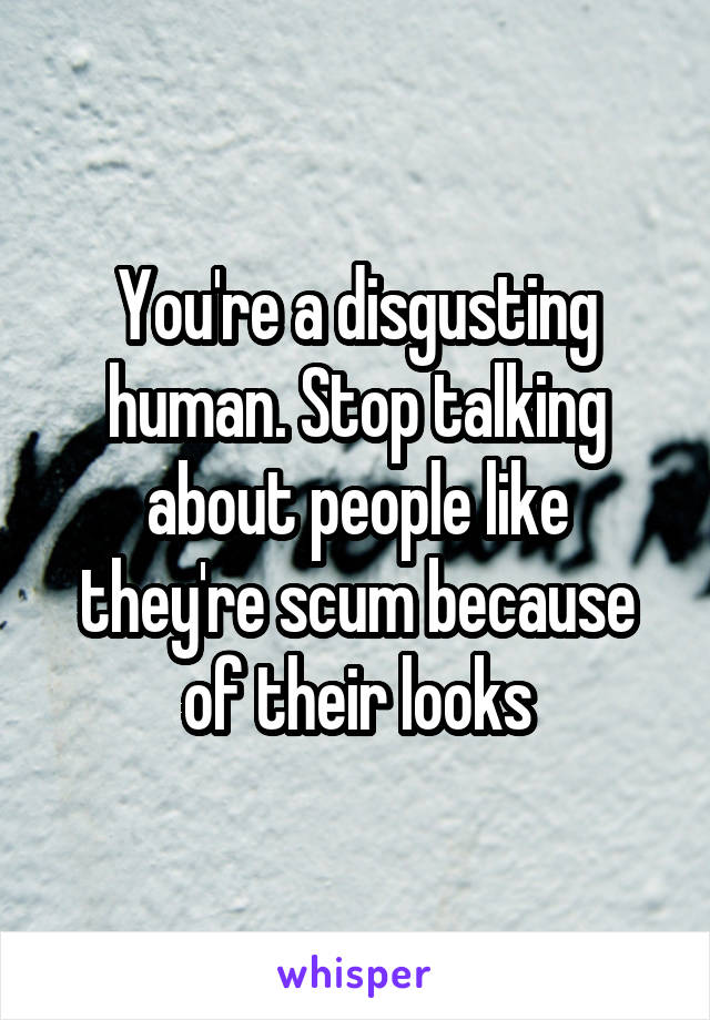 You're a disgusting human. Stop talking about people like they're scum because of their looks