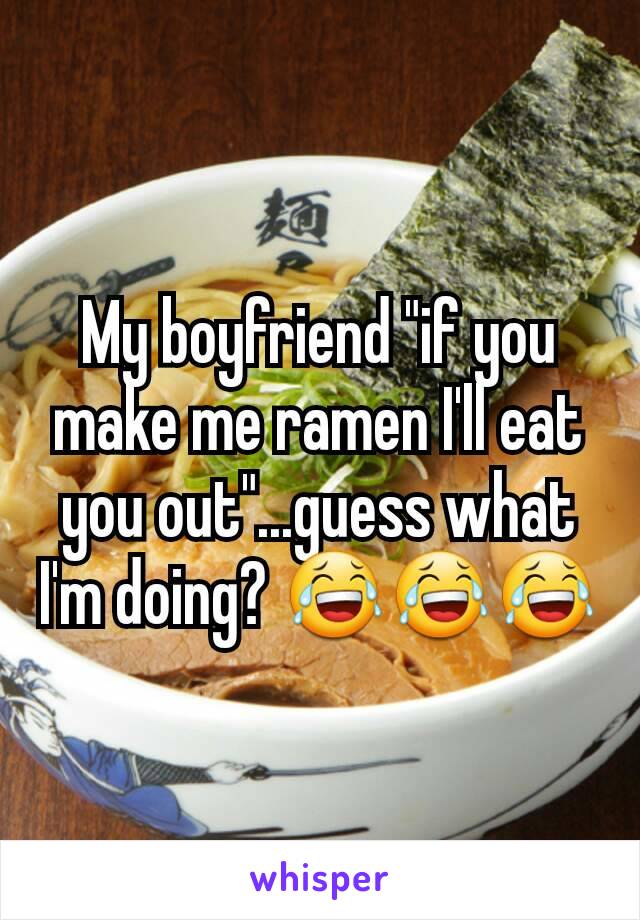 My boyfriend "if you make me ramen I'll eat you out"...guess what I'm doing? 😂😂😂