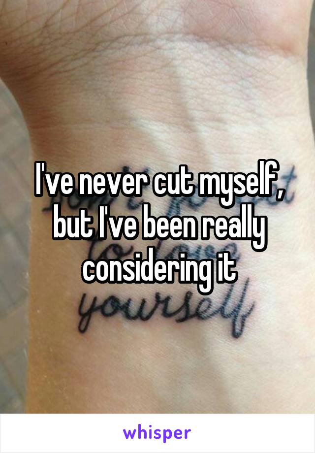 I've never cut myself, but I've been really considering it