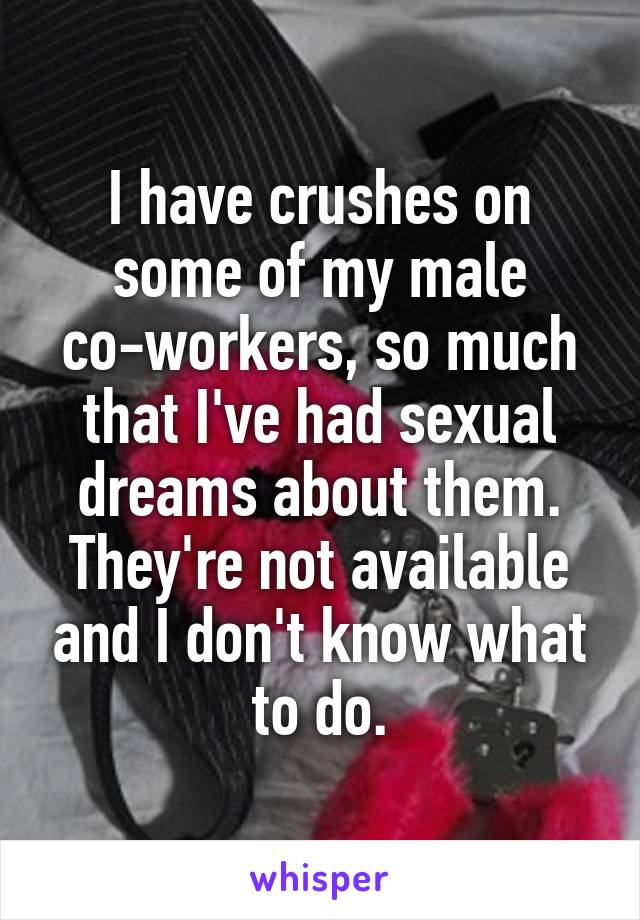 I have crushes on some of my male co-workers, so much that I've had sexual dreams about them. They're not available and I don't know what to do.