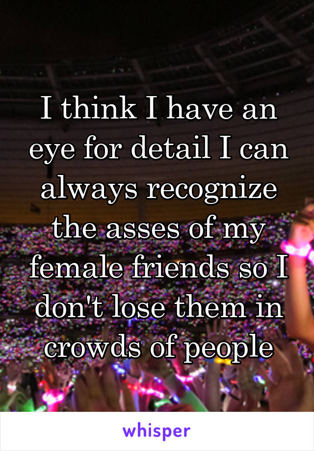 I think I have an eye for detail I can always recognize the asses of my female friends so I don't lose them in crowds of people