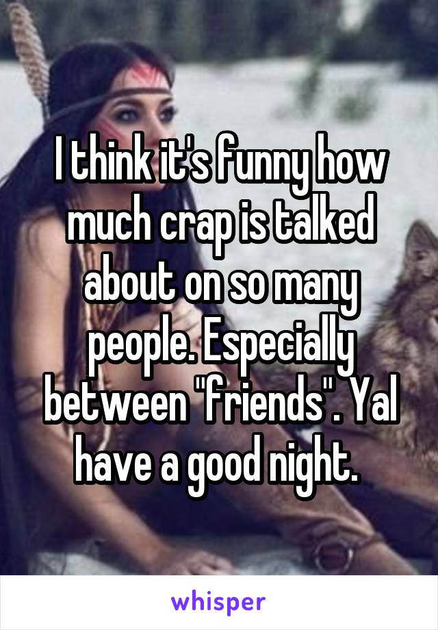 I think it's funny how much crap is talked about on so many people. Especially between "friends". Yal have a good night. 