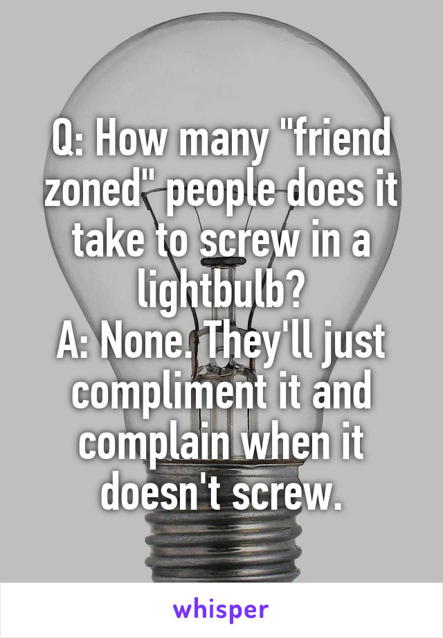 Q: How many "friend zoned" people does it take to screw in a lightbulb?
A: None. They'll just compliment it and complain when it doesn't screw.