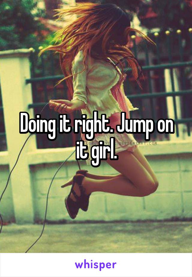 Doing it right. Jump on it girl.