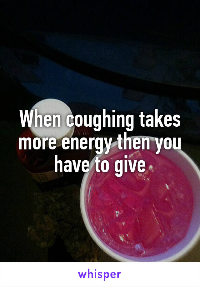 When coughing takes more energy then you have to give