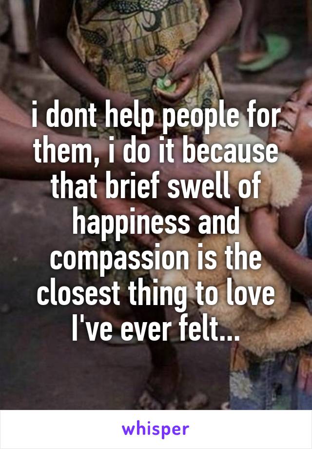 i dont help people for them, i do it because that brief swell of happiness and compassion is the closest thing to love I've ever felt...