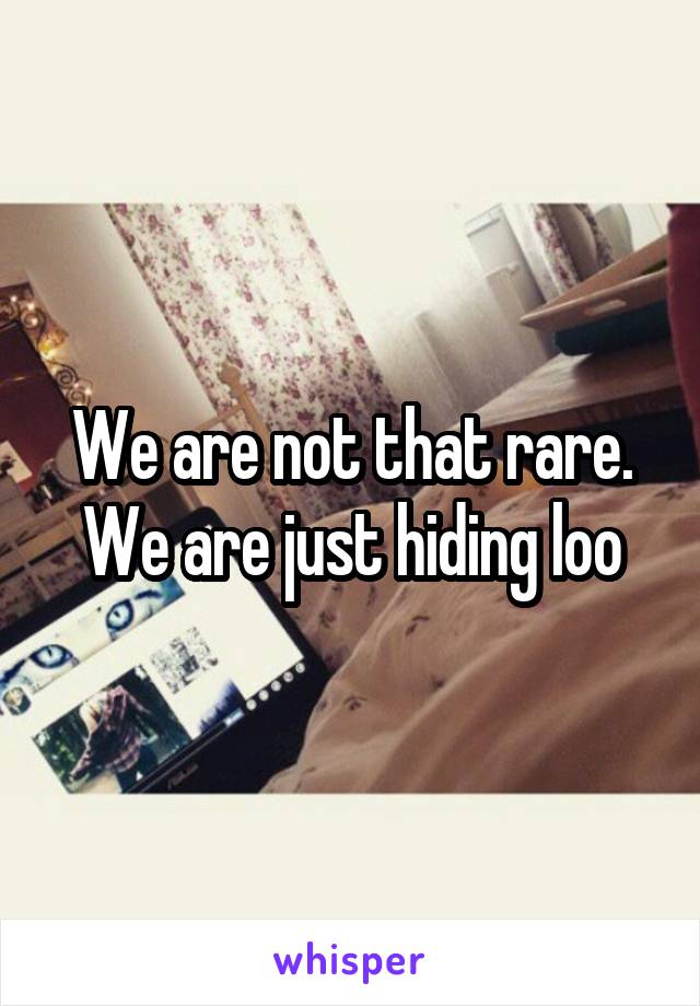 We are not that rare. We are just hiding loo