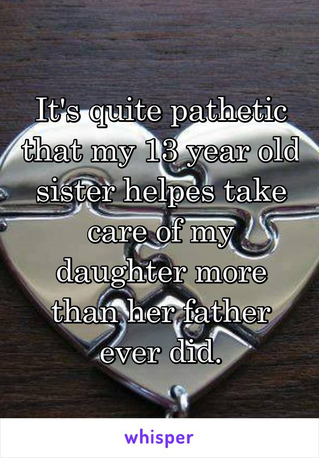 It's quite pathetic that my 13 year old sister helpes take care of my daughter more than her father ever did.