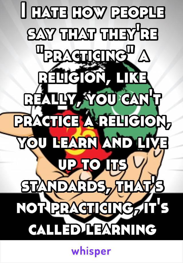 I hate how people say that they're "practicing" a religion, like really, you can't practice a religion, you learn and live up to its standards, that's not practicing, it's called learning dumbass