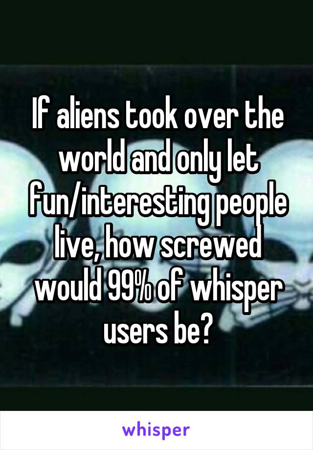 If aliens took over the world and only let fun/interesting people live, how screwed would 99% of whisper users be?