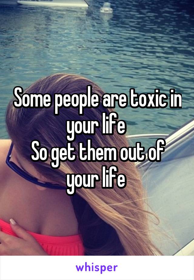 Some people are toxic in your life 
So get them out of your life 