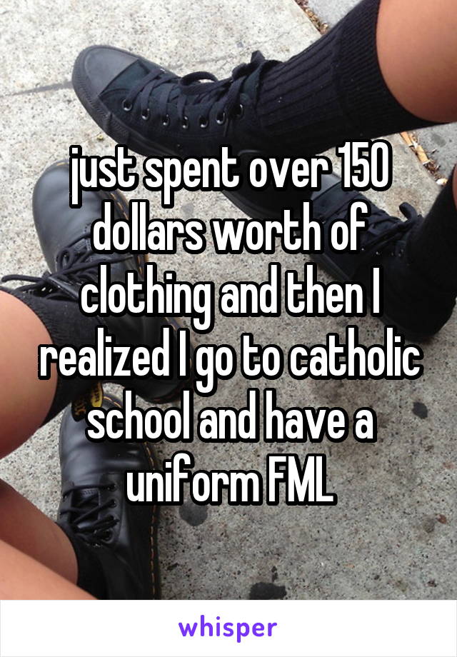 just spent over 150 dollars worth of clothing and then I realized I go to catholic school and have a uniform FML