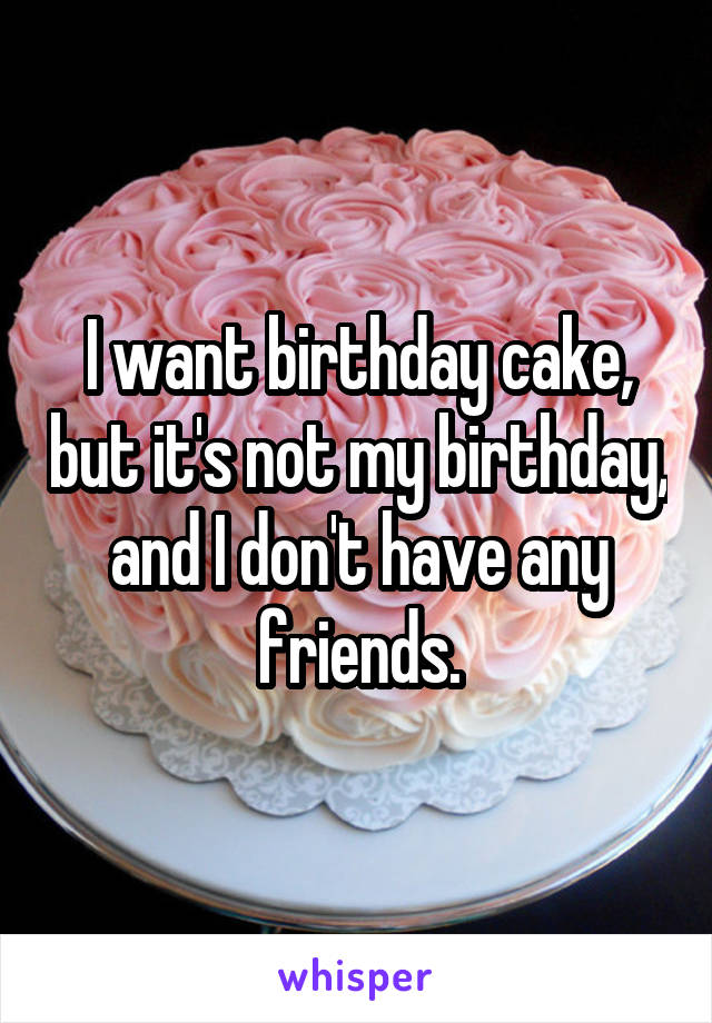 I want birthday cake, but it's not my birthday, and I don't have any friends.