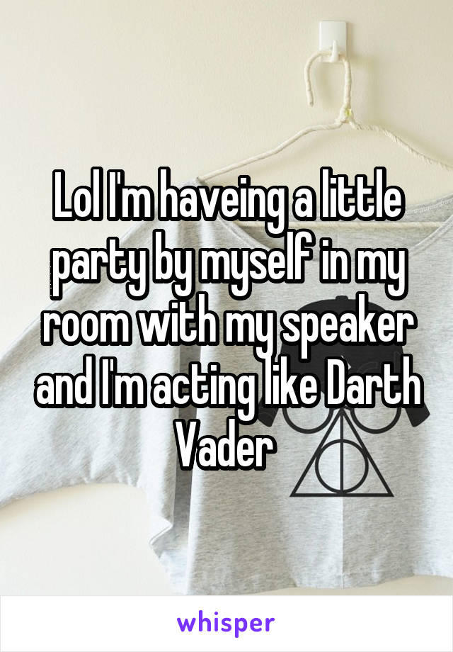 Lol I'm haveing a little party by myself in my room with my speaker and I'm acting like Darth Vader 