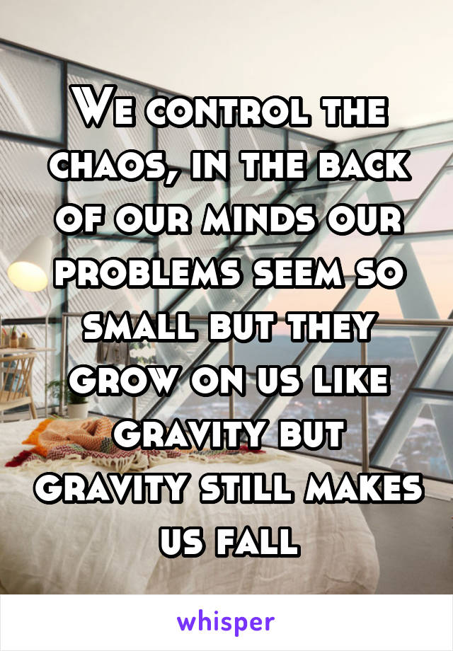 We control the chaos, in the back of our minds our problems seem so small but they grow on us like gravity but gravity still makes us fall