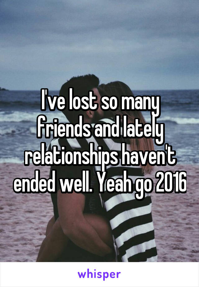 I've lost so many friends and lately relationships haven't ended well. Yeah go 2016